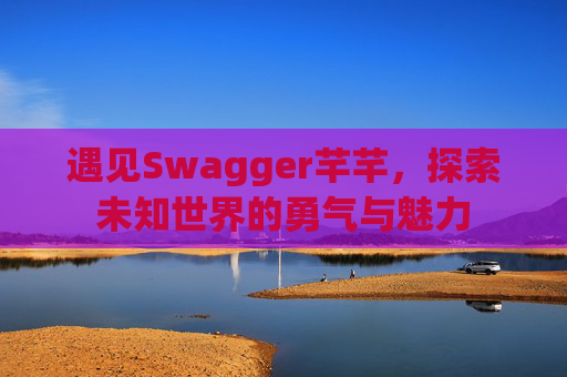 遇见Swagger芊芊，探索未知世界的勇气与魅力
